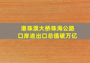 港珠澳大桥珠海公路口岸进出口总值破万亿