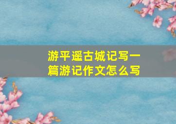 游平遥古城记写一篇游记作文怎么写