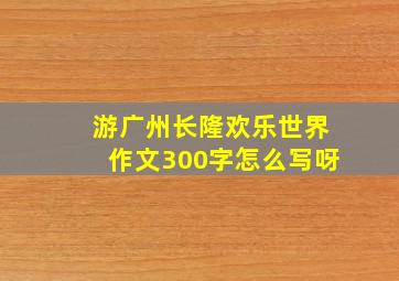 游广州长隆欢乐世界作文300字怎么写呀