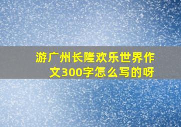 游广州长隆欢乐世界作文300字怎么写的呀