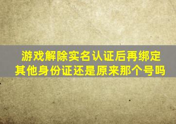 游戏解除实名认证后再绑定其他身份证还是原来那个号吗