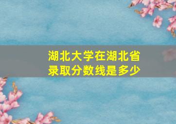 湖北大学在湖北省录取分数线是多少