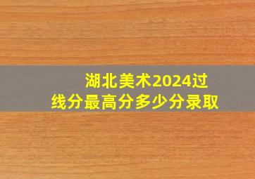 湖北美术2024过线分最高分多少分录取