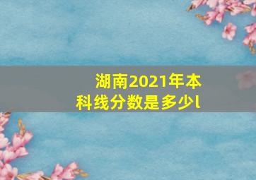 湖南2021年本科线分数是多少l