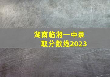 湖南临湘一中录取分数线2023