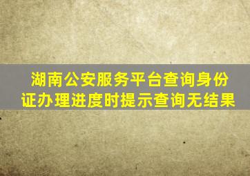 湖南公安服务平台查询身份证办理进度时提示查询无结果