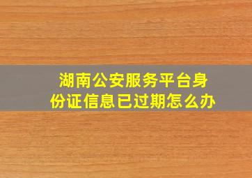 湖南公安服务平台身份证信息已过期怎么办