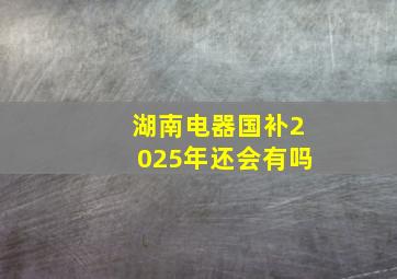 湖南电器国补2025年还会有吗