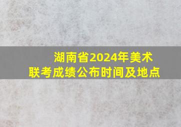 湖南省2024年美术联考成绩公布时间及地点