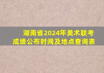 湖南省2024年美术联考成绩公布时间及地点查询表