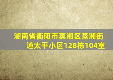 湖南省衡阳市蒸湘区蒸湘街道太平小区128栋104室