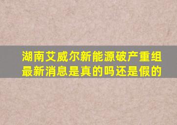 湖南艾威尔新能源破产重组最新消息是真的吗还是假的