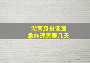 湖南身份证加急办理需要几天