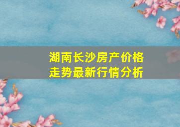 湖南长沙房产价格走势最新行情分析