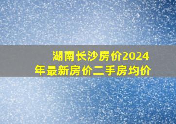 湖南长沙房价2024年最新房价二手房均价