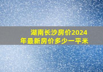 湖南长沙房价2024年最新房价多少一平米