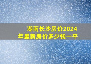 湖南长沙房价2024年最新房价多少钱一平