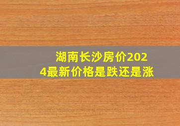 湖南长沙房价2024最新价格是跌还是涨