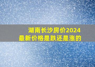 湖南长沙房价2024最新价格是跌还是涨的