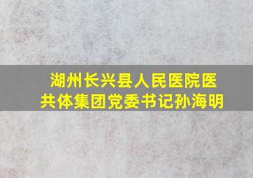 湖州长兴县人民医院医共体集团党委书记孙海明