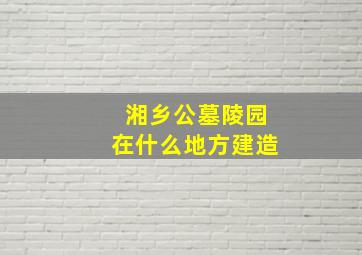 湘乡公墓陵园在什么地方建造