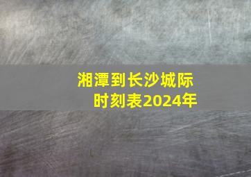 湘潭到长沙城际时刻表2024年