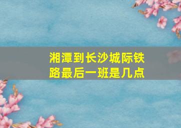 湘潭到长沙城际铁路最后一班是几点