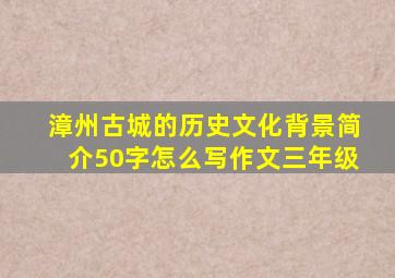 漳州古城的历史文化背景简介50字怎么写作文三年级