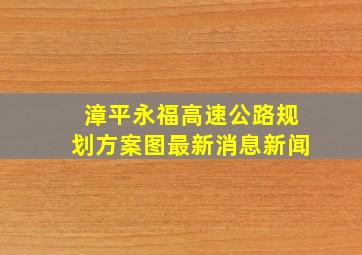 漳平永福高速公路规划方案图最新消息新闻