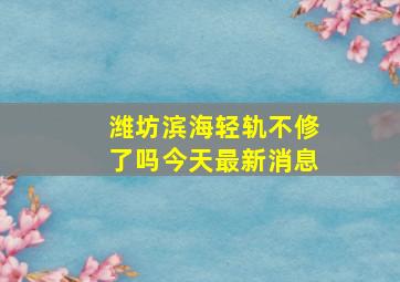 潍坊滨海轻轨不修了吗今天最新消息