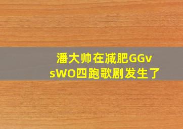 潘大帅在减肥GGvsWO四跑歌剧发生了