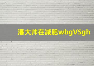 潘大帅在减肥wbgVSgh