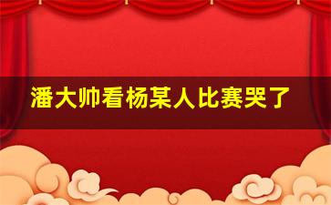 潘大帅看杨某人比赛哭了