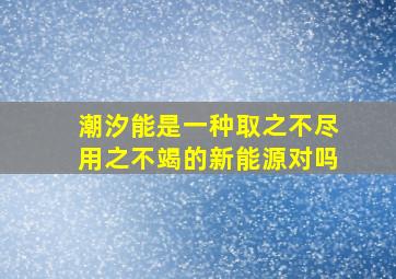 潮汐能是一种取之不尽用之不竭的新能源对吗