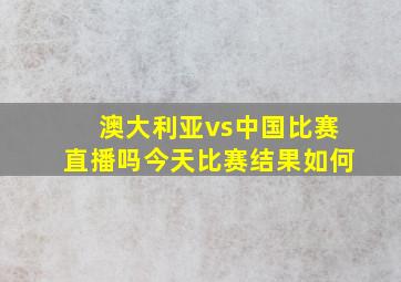 澳大利亚vs中国比赛直播吗今天比赛结果如何