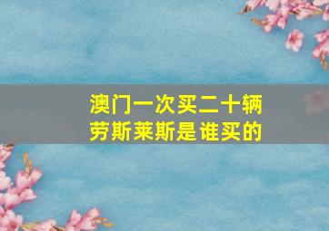 澳门一次买二十辆劳斯莱斯是谁买的