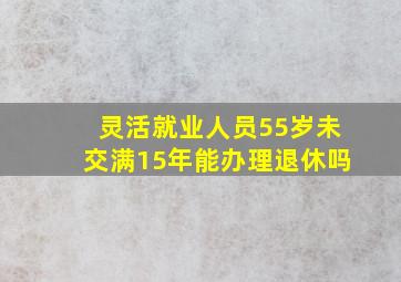 灵活就业人员55岁未交满15年能办理退休吗