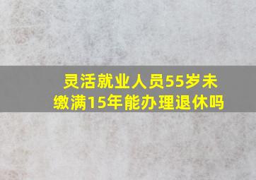 灵活就业人员55岁未缴满15年能办理退休吗