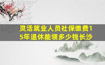 灵活就业人员社保缴费15年退休能领多少钱长沙