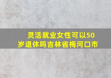 灵活就业女性可以50岁退休吗吉林省梅河口市