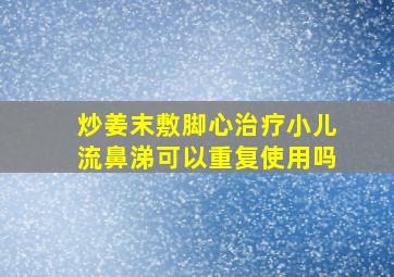 炒姜末敷脚心治疗小儿流鼻涕可以重复使用吗