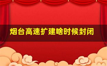 烟台高速扩建啥时候封闭