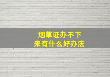 烟草证办不下来有什么好办法