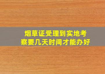 烟草证受理到实地考察要几天时间才能办好