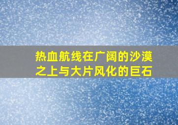 热血航线在广阔的沙漠之上与大片风化的巨石