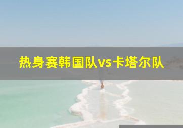 热身赛韩国队vs卡塔尔队