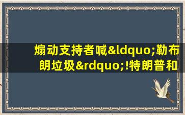 煽动支持者喊“勒布朗垃圾”!特朗普和詹姆斯的恩怨史