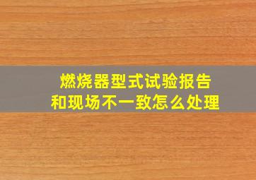 燃烧器型式试验报告和现场不一致怎么处理