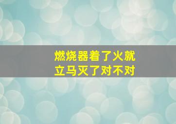 燃烧器着了火就立马灭了对不对