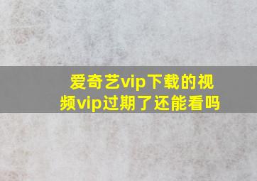 爱奇艺vip下载的视频vip过期了还能看吗